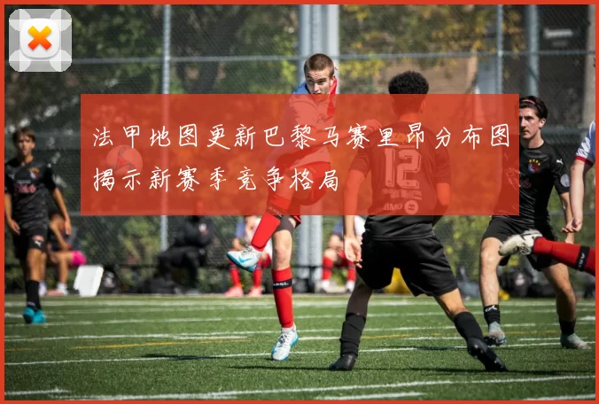 法甲地图更新巴黎马赛里昂分布图揭示新赛季竞争格局