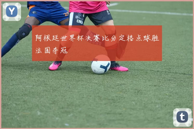 阿根廷世界杯决赛比分定格点球胜法国夺冠
