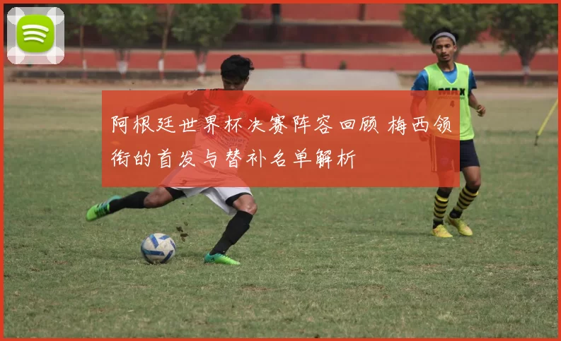 阿根廷世界杯决赛阵容回顾 梅西领衔的首发与替补名单解析