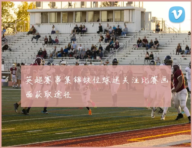 英超赛事集锦缺位球迷关注比赛画面获取途径