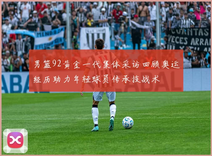 男篮92黄金一代集体采访回顾奥运经历助力年轻球员传承技战术