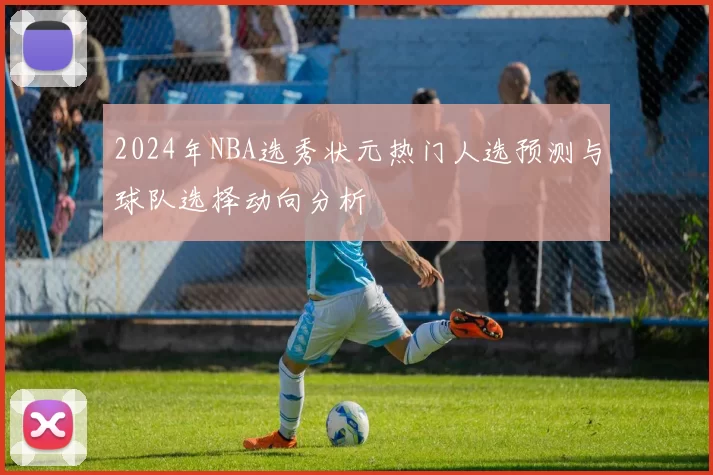 2024年NBA选秀状元热门人选预测与球队选择动向分析