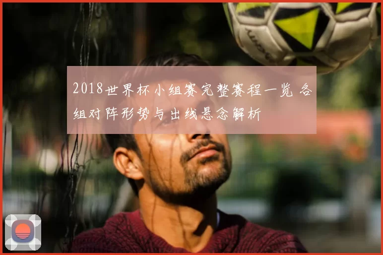 2018世界杯小组赛完整赛程一览 各组对阵形势与出线悬念解析