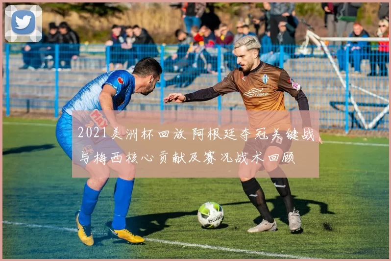 2021美洲杯回放 阿根廷夺冠关键战与梅西核心贡献及赛况战术回顾