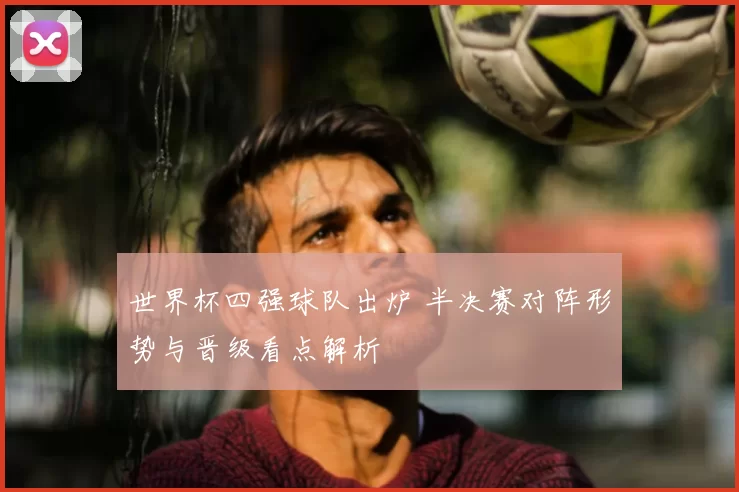世界杯四强球队出炉 半决赛对阵形势与晋级看点解析