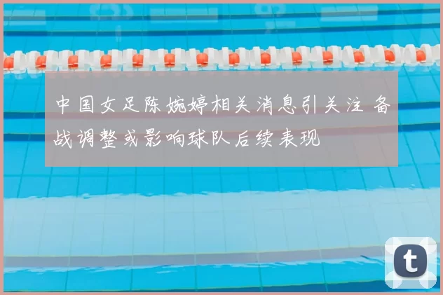 中国女足陈婉婷相关消息引关注 备战调整或影响球队后续表现