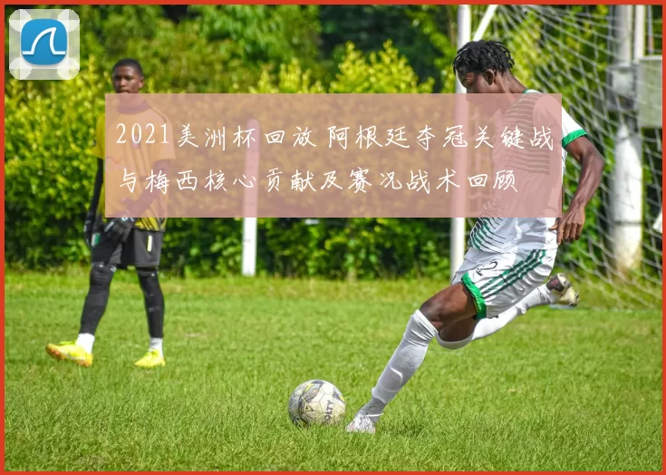 2021美洲杯回放 阿根廷夺冠关键战与梅西核心贡献及赛况战术回顾