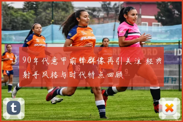 90年代意甲前锋群像再引关注 经典射手风格与时代特点回顾