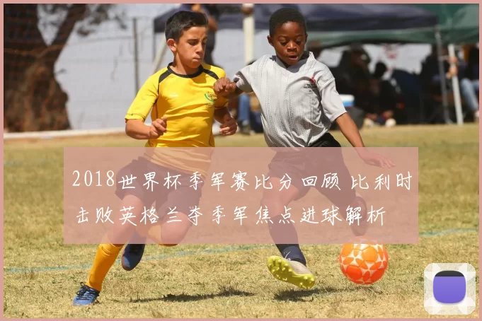 2018世界杯季军赛比分回顾 比利时击败英格兰夺季军焦点进球解析