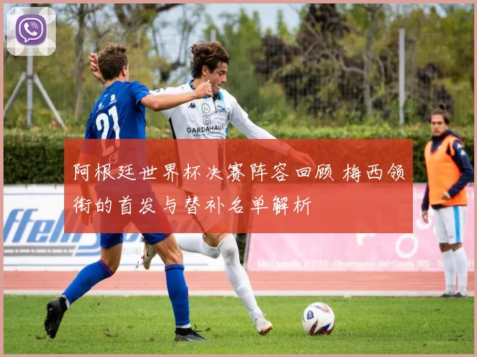 阿根廷世界杯决赛阵容回顾 梅西领衔的首发与替补名单解析