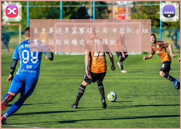 东京奥运男篮赛程公布 中国队小组赛首战时间确定对阵强敌