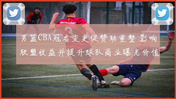 男篮CBA冠名变更促赞助重整 影响联盟收益并提升球队商业曝光价值