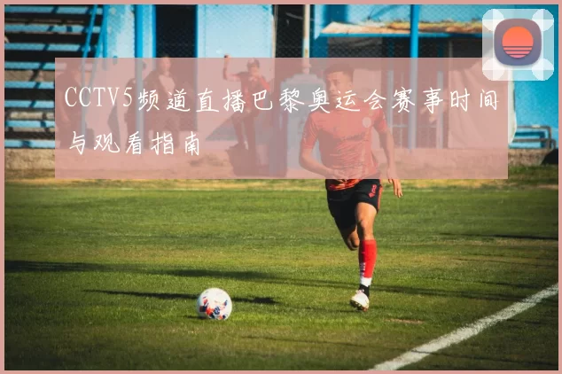 CCTV5频道直播巴黎奥运会赛事时间与观看指南