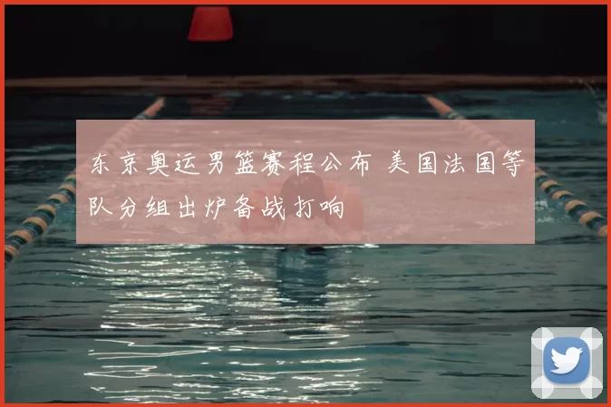 东京奥运男篮赛程公布 美国法国等队分组出炉备战打响
