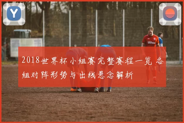 2018世界杯小组赛完整赛程一览 各组对阵形势与出线悬念解析