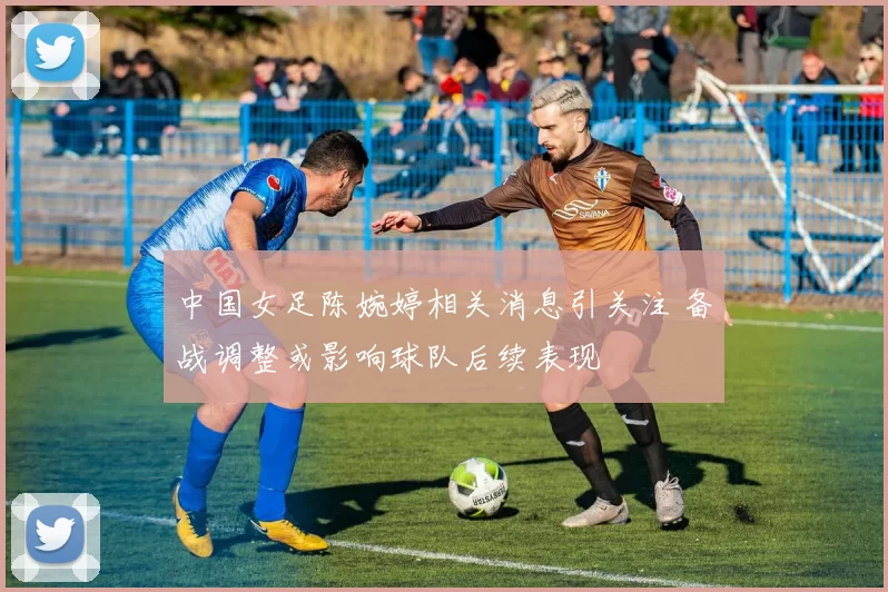 中国女足陈婉婷相关消息引关注 备战调整或影响球队后续表现