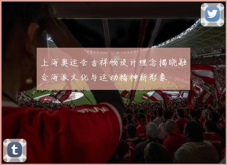 上海奥运会吉祥物设计理念揭晓融合海派文化与运动精神新形象