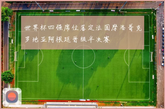 世界杯四强席位落定法国摩洛哥克罗地亚阿根廷晋级半决赛