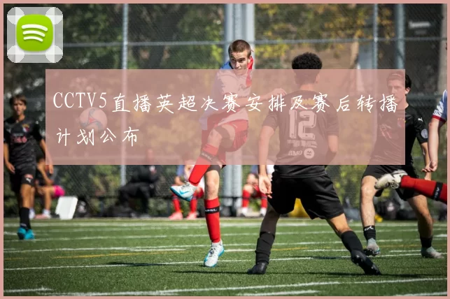 CCTV5直播英超决赛安排及赛后转播计划公布