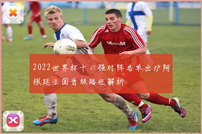 2022世界杯十六强对阵名单出炉阿根廷法国晋级路径解析