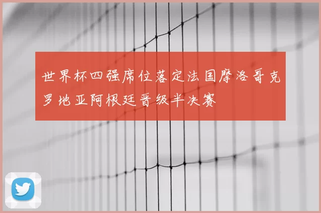 世界杯四强席位落定法国摩洛哥克罗地亚阿根廷晋级半决赛