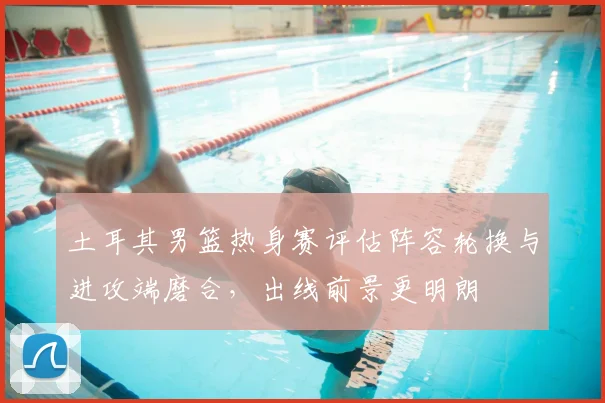 土耳其男篮热身赛评估阵容轮换与进攻端磨合，出线前景更明朗