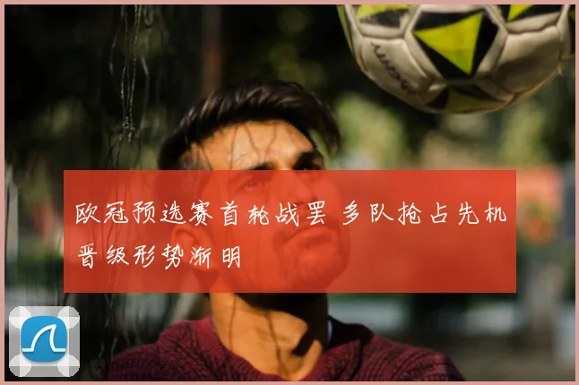 欧冠预选赛首轮战罢 多队抢占先机晋级形势渐明