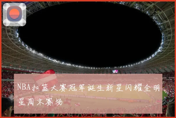 NBA扣篮大赛冠军诞生新星闪耀全明星周末赛场
