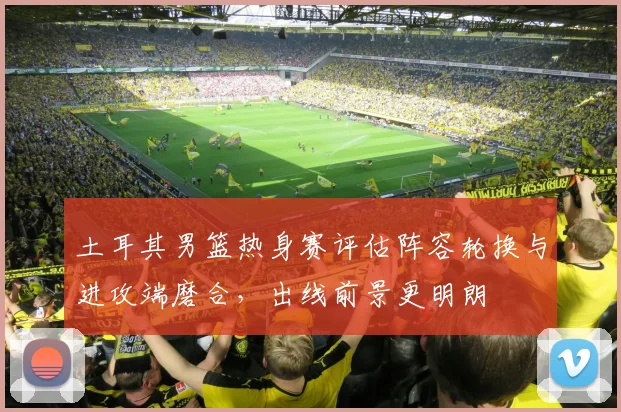土耳其男篮热身赛评估阵容轮换与进攻端磨合，出线前景更明朗
