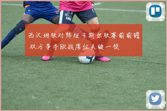 西汉姆联对阵纽卡斯尔联赛前前瞻 双方争夺欧战席位关键一役